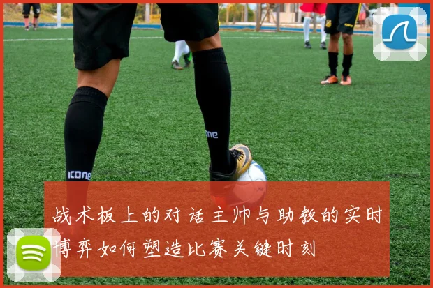 战术板上的对话主帅与助教的实时博弈如何塑造比赛关键时刻