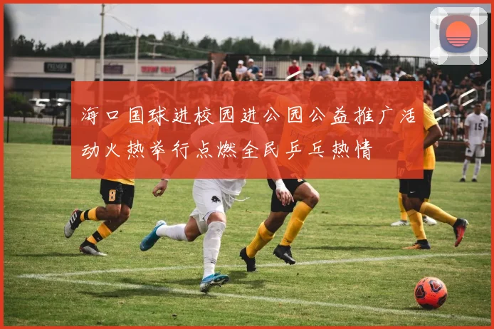 海口国球进校园进公园公益推广活动火热举行点燃全民乒乓热情