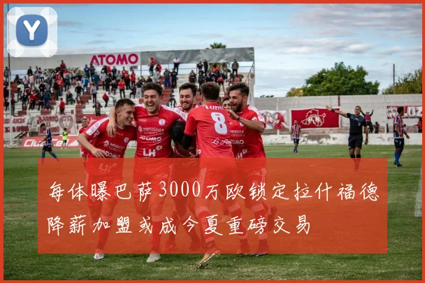 每体曝巴萨3000万欧锁定拉什福德降薪加盟或成今夏重磅交易