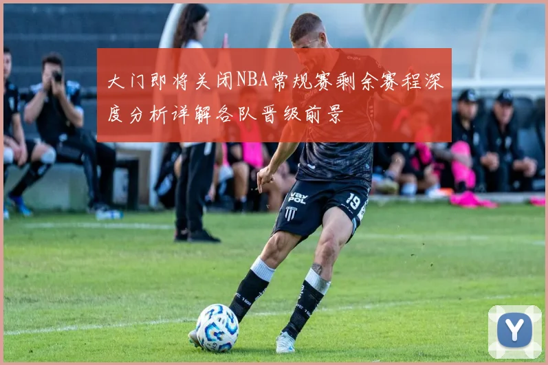 大门即将关闭NBA常规赛剩余赛程深度分析详解各队晋级前景